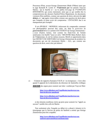 Procureur d'Etat, avocat George Zimmerman (Mark O'Mara) ainsi que
     le juge Kenneth R. Lester Jr. N'informant pas les parents Trayvon
     Martin / de la famille et / ou le public-At-Large de l'"CONFLITS
     D'INTÉRÊTS» qui existe clairement, ainsi que ce qui semble être la
     compromission des dossiers Sanford Police Department, les documents
     viennent d'être publiées, comme une question de droit, doivent être jeté
     dehors, et / ou jugées irrecevables comme une question de droit parce
     que l'enquête (s) peut avoir été compromise / ENTACHEE due à un
     manquement par exemple!

         Il est d'PUBLIC / MONDIAL intéressant de comprendre comment
     ces photographies peuvent être créés, etc dans la protection du
     gouvernement et en se cachant HAUTEMENT de George Zimmerman -
     c.-à-en d'autres termes, tout comme les États-Unis de l'armée
     américaine s'est faufilé "tueur en série / MEURTRE Bales Robert «hors
     de l'Afghanistan, ils ont les mêmes moyens, Motifs et opportunités dans
     leur SECRET ESCAMOTABLE de George Zimmerman de produire les
     documents qui ont été récemment libérés - ALL, qui, comme une
     question de droit, sont à être jeté dehors!




c)    Création de rapports d'autopsie FAUX et / ou trompeuses - c'est à dire
     quand il apparaît de la déclaration du directeur de funérailles n'allègue
     aucun des signes pour soutenir une lutte / combat par Trayvon Mart
              http://www.slideshare.net/VogelDenise/martin-trayvon-
              funeral-director-speaksout

              http://www.slideshare.net/VogelDenise/martin-trayvon-
              funeral-directorstestimony

        et des témoins nombreux récits ap poire pour soutenir les "appels au
     secours" semble être celle de Martin.

        Non seulement cela, l'enquête au début (s) a abouti à témoin (s) le
     témoignage que le Service de police de Sanford a estimé que George
     Zimmerman peut être coupable:

              http://www.slideshare.net/VogelDenise/martin-trayvon-
              sanford-copswantedtoarrestzimmerman
 