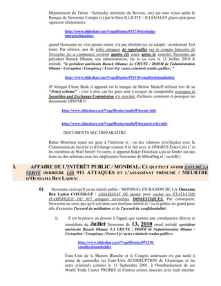 Département du Trésor / Kentucky ministère du Revenu, etc) qui sont venus après la
              Banque de Newsome Compte (s) par le biais ILLICITE / ILLÉGALES glaces prat pour
              «pension alimentaire»:

                        http://www.slideshare.net/VogelDenise/071710-kydorjp-
                        morganchasedocs

              quand Newsome ne s'est jamais marié, n'a pas d'enfant (s), ni adopté / avortement Ted
              toute. Par ailleurs, que de telles attaques de représailles sur le compte bancaire de
              Newsome (s) a commencé environ quatre (4) jours après le courriel Newsome au
              président Barack Obama, son administration, etc le ou vers le 13 Juillet, 2010 fr
              intitulé, "le président américain Barack Obama: Le CHUTE / DOOM de l'administration
              Obama - Corruption / Conspiracy / Cover-Up / actes criminels rendus publics: "

                        http://www.slideshare.net/VogelDenise/071310-emailtoobamaholder

              JP Morgan Chase Bank il apparaît est la banque de Bernie Madoff utilisait lors de sa
              "Ponzi scheme" - c'est à dire, car les gens sont à essayer de comprendre pourquoi la
              Securities and Exchange Commission n'a rien fait, d'ailleurs, comment et pourquoi les
              documents DISPARU!

                       http://www.slideshare.net/VogelDenise/madoff-bernie-info


                       http://www.slideshare.net/VogelDenise/madoff-bernard-wiki-info

                       DOCUMENTS SEC DISPARAÎTRE

              Baker Donelson ayant ses gens à l'intérieur et / ou des relations privilégiées avec la
              Commission de sécurité et d'échange comme il le fait avec le ONGRES États-Unis C et
              les membres de Wall Street! En outre, il apparaît Baker Donelson a pu se fonder sur des
              liens ou des relations avec les employeurs Newsome de MStaffing et / ou GRG.

I.     AFFAIRE DE L'INTÉRÊT PUBLIC / MONDIAL: CE QUI PEUT AVOIR ENFUMÉ LA
     VÉRITÉ DERRIÈRE LES 911 ATTAQUES ET L'ASSASSINAT PRÉSUMÉ / MEURTRE
     D'OUSSAMA BEN LADEN:

         6)     Newsome croit qu'il ya un intérêt public / MONDIAL EN RAISON DE LA Oussama
              Ben Laden COVER-UP / ASSASSINAT DE mentir pour cacher les ÉTATS-UNIS
              D'AMÉRIQUE DU 911 attaques terroristes DOMESTIQUES. Par conséquent,
              Newsome ne crois pas qu'il soit dans son meilleur intérêt et / ou le public en grand pour
              elle d'exécuter l'accord de médiation et de l'accord de confidentialité:

                  i)      Il est la preuve au dossier à l'appui que comme une conséquence directe et
                        immédiate de   Juillet Newsome de 13, 2010 email intitulé «président
                        américain Barack Obama: LA CHUTE / DOOM de l'administration Obama -
                        Corruption / Conspiracy / Cover-Up / actes criminels rendus publics»

                                http://www.slideshare.net/VogelDenise/071310-
                                emailtoobamaholder

                        États-Unis de la Maison Blanche et le Congrès américain n'a pas tardé à
                        tenter de camoufler les États-Unis d'CORRUPTION de l'Amérique et les
                        actes criminels commis le 11 Septembre 2001, à l'bombardement de ses
                        World Trade Center PROPRE et d'autres crimes associés avec ledit attentat.
 