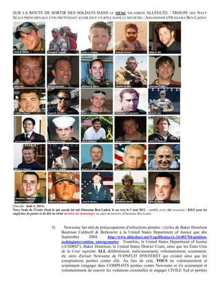 SUR LA ROUTE DE SORTIR DES SOLDATS DANS LE MÊME ESCADRON ALLÉGUÉE / TROUPE DES NAVY
SEALS PRÉSUMÉS QUE L'ON PRÉTENDAIT AVOIR JOUÉ UN RÔLE DANS LE MEURTRE / ASSASSINER D'OUSSAMA BEN LADEN:




(Décédé: Août 6, 2011)
Navy Seals de l'Unité (Seal 6) qui aurait été tué Oussama Ben Laden, le ou vers le 1 mai 2011 - semble avoir été assassiné / KILL pour les
empêcher de parler et de dire la vérité derrière les mensonges au sujet du meurtre d'Oussama Ben Laden .



                           5)       Newsome fait état de préoccupations d'infractions pénales / civiles de Baker Donelson
                                  Bearman Caldwell & Berkowitz à la United States Department of Justice que dès
                                  Septembre        2004:      http://www.slideshare.net/VogelDenise/ex-34-091704-petition-
                                  seekingintervention- entergymatter Toutefois, le United States Department of Justice
                                  («USDOJ"), Baker Donelson, la United States District Court, ainsi que les États-Unis
                                  de la Cour suprême ALL délibérément, malicieusement, volontairement, sciemment,
                                  etc omis d'aviser Newsome de l'CONFLIT D'INTÉRÊT qui existait ainsi que les
                                  conspirations portées contre elle. Au lieu de cela, TOUS ne volontairement et
                                  sciemment s'engager dans COMPLOTS portées contre Newsome et n'a sciemment et
                                  volontairement de couvrir les violations criminelles et engager CIVILE Ted et portées
 