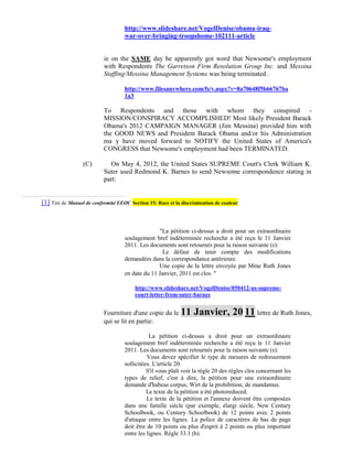 http://www.slideshare.net/VogelDenise/obama-iraq-
                                    war-over-bringing-troopshome-102111-article


                           ie on the SAME day he apparently got word that Newsome's employment
                           with Respondents The Garretson Firm Resolution Group Inc. and Messina
                           Staffing/Messina Management Systems was being terminated .

                                    http://www.filesanywhere.com/fs/v.aspx?v=8a70648f5b66767ba
                                    1a3

                           To Respondents and those with whom they conspired -
                           MISSION/CONSPIRACY ACCOMPLISHED! Most likely President Barack
                           Obama's 2012 CAMPAIGN MANAGER (Jim Messina) provided him with
                           the GOOD NEWS and President Barack Obama and/or his Administration
                           ma y have moved forward to NOTIFY the United States of America's
                           CONGRESS that Newsome's employment had been TERMINATED.

                  (C)        On May 4, 2012, the United States SUPREME Court's Clerk William K.
                           Suter used Redmond K. Barnes to send Newsome correspondence stating in
                           part:


[1] Tiré de Manuel de conformité EEOC Section 15: Race et la discrimination de couleur



                                                  "La pétition ci-dessus a droit pour un extraordinaire
                                    soulagement bref indéterminée recherche a été reçu le 11 Janvier
                                    2011. Les documents sont retournés pour la raison suivante (s):
                                                    Le défaut de tenir compte des modifications
                                    demandées dans la correspondance antérieure.
                                                  Une copie de la lettre envoyée par Mme Ruth Jones
                                    en date du 11 Janvier, 2011 est clos. "

                                        http://www.slideshare.net/VogelDenise/050412-us-supreme-
                                        court-letter-from-suter-barnes


                           Fourniture d'une copie du le 11        Janvier, 20 11 lettre de Ruth Jones,
                           qui se lit en partie:

                                               La pétition ci-dessus a droit pour un extraordinaire
                                    soulagement bref indéterminée recherche a été reçu le 11 Janvier
                                    2011. Les documents sont retournés pour la raison suivante (s):
                                              Vous devez spécifier le type de mesures de redressement
                                    sollicitées. L'article 20.
                                              S'il vous plaît voir la règle 20 des règles clos concernant les
                                    types de relief, c'est à dire, la pétition pour une extraordinaire
                                    demande d'habeas corpus, Wirt de la prohibition, de mandamus.
                                              Le texte de la pétition a été photoreduced.
                                              Le texte de la pétition et l'annexe doivent être composées
                                    dans une famille siècle (par exemple, élargi siècle, New Century
                                    Schoolbook, ou Century Schoolbook) de 12 points avec 2 points
                                    d'attaque entre les lignes. La police de caractères de bas de page
                                    doit être de 10 points ou plus d'esprit à 2 points ou plus important
                                    entre les lignes. Règle 33.1 (b).
 