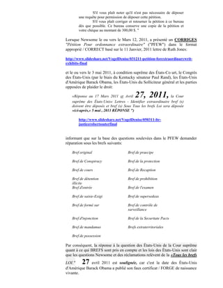 S'il vous plaît noter qu'il n'est pas nécessaire de déposer
       une requête pour permission de déposer cette pétition.
                S'il vous plaît corriger et retourner la pétition à ce bureau
       dès que possible. Ce bureau conserve une copie de la pétition et
       votre chèque au montant de 300,00 $. "

Lorsque Newsome le ou vers le Mars 12, 2011, a présenté un CORRIGES
"Pétition Pour ordonnance extraordinaire" ("PFEW") dans le format
approprié / CORRECT basé sur le 11 Janvier, 2011 lettre de Ruth Jones:

http://www.slideshare.net/VogelDenise/031211-petition-forextraordinarywrit-
exhibits-final

et le ou vers le 3 mai 2011, à condition suprême des États-Co urt, le Congrès
des États-Unis (par le biais du Kentucky sénateur Paul Rand), les États-Unis
d'Amérique Barack Obama, les États-Unis du Solliciteur général et les parties
opposées de plaider le droit:

   «Réponse au 17 Mars 2011 et Avril        27, 2011,            la Cour
   suprême des États-Unis« Lettres - Identifier extraordinaire bref (s)
   doivent être déposés et bref (s) Sous Tous les brefs Loi sera déposée
   »(ci-après,« 5 mai , 2011 RÉPONSE ")

       http://www.slideshare.net/VogelDenise/050311-ltr-
       justicerobertssuterfinal


informant que sur la base des questions soulevées dans le PFEW demander
réparation sous les brefs suivants:

   Bref original                       Bref de praecipe

   Bref de Conspiracy                  Bref de la protection

   Bref de cours                       Bref de Recaption

   Bref de détention                   Bref de prohibition
   illicite
   Bref d'entrée                       Bref de l'examen

   Bref de saisie-Exigi                Bref de supersedeas

   Bref de formé sur                   Bref de contrôle de
                                       surveillance

   Bref d'injonction                   Bref de la Securitate Pacis

   Bref de mandamus                    Brefs extraterritoriales

   Bref de possession

Par conséquent, la réponse à la question des États-Unis de la Cour suprême
quant à ce qui BREFS sont pris en compte et les lois des États-Unis sont clair
que les questions Newsome et des réclamations relèvent de la «Tous les brefs
LOI."    27   avril 2011 est soulignée, car c'est la date des États-Unis
d'Amérique Barack Obama a publié son faux certificat / FORGE de naissance
vivante.
 