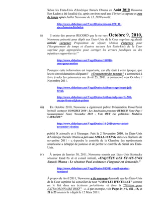 Selon les Etats-Unis d'Amérique Barack Obama en Août 2010 Oussama
       Ben Laden a été localisé (ie, après environ neuf ans d'éviter la capture et peu
       de temps après Juillet Newsome de 13, 2010 email):

              http://www.slideshare.net/VogelDenise/obama-050111-
              speechosama-binladen


ii)       Il existe des preuves RECORD que le ou vers Octobre 9, 2010,
       Newsome présenté pour dépôt aux États-Unis de la Cour suprême ng pleadi
       intitulé «urgence Proposition de séjour; Motion d'urgence pour
       l'élargissement de temps et d'autres secours Les Etats-Unis de la Cour
       suprême juge appropriées pour corriger les erreurs juridiques ou des
       injustices rapportées ici "

              http://www.slideshare.net/VogelDenise/100910-
              emergencymotion

       Pourquoi cette information est importante, car elle était à cette époque, que
       les re sont réclamation alléguant l' «Creusement des tunnels" a commencé à
       faire évader les prisonniers sur Avril 25, 2011, a commencé vers Octobre /
       Novembre 2011.

              http://www.slideshare.net/VogelDenise/taliban-stages-mass-jail-
              break

              http://www.slideshare.net/VogelDenise/taliban-help-nearly-500-
              escape-from-afghan-prison

iii)     En Octobre 2010, Newsome a également publié Présentation PowerPoint
       intitulé «nettoyer CONGRES 2010 - Les Américains prennent RETOUR Votre Pays /
       Gouvernement Venez Novembre 2010 - Vote OUT Les politiciens Titulaires
       CARRIÈRE"

              http://www.slideshare.net/VogelDenise/10-2010-power-point-
              november-election

       publié N ationally et à l'étranger. Puis le 2 Novembre 2010, les États-Unis
       d'Amérique Barack Obama a pris une SHELLACKING dans les élections de
       novembre 2011 - c.-à-perdre le contrôle de la Chambre des représentants
       américaine a échappé de justesse et de perdre le contrôle du Sénat des États-
       Unis.

iv)      À propos de Janvier 30, 2011, Newsome soumis aux Etats-Unis Kentucky
       sénateur Rand Pa ul et e-mail intitulé, «ENQUÊTE DES ÉTATS-UNIS
       Barack Obama - Le sénateur Paul assistance d'urgence est demandée."

              http://www.slideshare.net/VogelDenise/013011-email-senator-
              randpaul

       À propos de Avril 2011, Newsome a de nouveau demandé que les États-Unis
       de la Cour suprême lui conseiller de tout "CONFLIT D'INTERET" comme
       on le fait dans ses écritures précédentes et dans la "Pétition pour
       EXTRAORDINAIRE BREF" - c.-à-par exemple, voir Pages iv, vii, viii , 18, et
       21 à 23 soumis fo r dépôt le 12 Mars 2011:
 