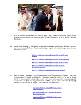 ii.   C'est au cours du 11 Septembre 2001 contre le World Trade Center ("911 attaques»), Caryle Groupe
       tenait sa réunion annuelle qui comprenait INVESTISSEURS membre (s) de la famille d'Oussama
       Ben Laden.



iii.   Que l'Arabie Saoudite les dirigeants et les fonctionnaires du gouvernement ont des liens majeurs et
       des connexions avec le Groupe Caryle - c'est à dire peu importe la façon dont ils peuvent maintenant
       tenter de le couvrir.


                                     http://www.slideshare.net/VogelDenise/carlyle-group-bin-laden-
                                     bushties

                                     http://www.slideshare.net/VogelDenise/carlyle-group-firm-profile

                                     http://www.slideshare.net/VogelDenise/carlyle-group-wikipedia

                                     http://www.slideshare.net/VogelDenise/carlyle-group-top-
                                     governmentemployees

                                     http://www.slideshare.net/VogelDenise/caryle-group-nndb



iv.    Que JP Morgan Chase Bank - c.-à-récemment participé à la plus récente JP Morgan Chase Bank
       MILLIARDS SCANDALE DE DOLLARS - détiennent aussi TOP / postes clés au sein du Groupe
       Caryle Le récent scandale qui a peut-être pu être évitée si toutes les succursales -. Exécutif, législatif
       et judiciaire - des Etats-Unis du gouvernement des États-Unis ont agi sur Newsome Plainte de S
       soumis en ce qui concerne JP Morgan Chase Bank et de ses conspirateurs.


                                      http://www.slideshare.net/VogelDenise/jp-morgan-
                                      chasebank-scandal

                                      http://www.slideshare.net/VogelDenise/jp-morgan-
                                      chasebank-scandal-2

                                      http://www.slideshare.net/VogelDenise/jp-morgan-
                                      chasebank-scandal-3
 