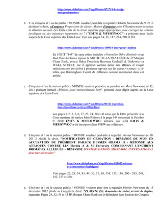 http://www.slideshare.net/VogelDenise/071710-kydorjp-
                          morganchasedocs


b. C es citoyens et / ou du public / MONDE voudrez peut-être à regarder Octobre Newsome du 9, 2010
   plaidant le droit, «d'urgence Proposition de séjour; Motion d'urgence pour l'élargissement de temps
   et d'autres secours Les Etats-Unis de la Cour suprême juge appropriées pour corriger les erreurs
   juridiques ou des injustices rapportées ici " ("EMTS & MFEOTWOC") a présenté pour dépôt
   auprès de la Cour suprême des États-Unis: Voir aux pages 34, 35, 187, 234, 280 et 281.


                          http://www.slideshare.net/VogelDenise/100910-emergency-motion

                      Ex HIBIT "144" de cette pièce intitulée «Nouvelles Offre d'intérêt swap
                      Bad Pour Jackson» expose le MOTIF DE-LA PRATIQUE de JP Morgan
                      Chase Bank, avocat Baker Donelson Bearman Caldwell & Berkowitz et
                      WALL STREET, car il apparaît comme pénal des affaires et risqué
                      opérations ont été utilisé à plusieurs reprises sur les autres victimes - c.-à-
                      telles que Birmingham Comté de Jefferson comme mentionné dans cet
                      article.


c. Citoyens et / ou le secteur public / MONDE voudrez peut-être se pencher sur Mars Newsome de 12,
   2011 plaidant intitulé «Pétition pour extraordinaire bref", présenté pour dépôt auprès de la Cour
   suprême des États-Unis:


                          http://www.slideshare.net/VogelDenise/031211-petition-
                          forextraordinarywrit-exhibits-final

                      aux pages I, 2, 3, 5, 6, 17, 23, 24, 30 et 46 ainsi que la lettre présentée à la
                      Cour suprême de justice John Roberts à la page 144 soutenant le Octobre
                      9, 2010 EMTS & MFEOTWOC; ailleurs, que ledit EMTS &
                      MFEOTWOC a été incorporé dans PFEW par référence.


d. Citoyens et / ou le secteur public / MONDE voudrez peut-être à regarder Janvier Newsome de 10,
   201 2 plaidé le droit, "NOTIFICATION DE CESSATION - DEMANDE DE MISE EN
   ACCUSATION DU PRÉSIDENT BARACK HUSSEIN OBAMA II - RÉPONSE AUX
   ATTAQUES CONTRE LES Florida A & M University CONCERNANT L'INCIDENT
   BRIMADES ALLÉGUÉE - DEMANDE D'INTERVENTION MILITAIRE INTERNATIONAL
   peut être nécessaire"


                                  http://www.slideshare.net/VogelDenise/011012-obama-
                                  eviction-notice-finalsigned

                      Voir pages 26, 28, 34, 43, 44, 50, 51, 68, 154, 155, 188, 200 - 203, 248,
                      252, 277 et 268


e. Citoyens et / ou le secteur public / MONDE voudrez peut-être à regarder Février Newsome du 15
   décembre 2012 plaide au Congrès le droit, "PLAINTE (S); demandes de statut, et avis de dépôt»,
   regardant Pages 24, 32, 44 et 45 JP Morgan Chase Bank est le défendeur dans l'action du Congrès.
 