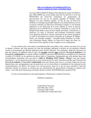 http://www.slideshare.net/VogelDenise/021512-us-
                                               congress-complaint-newsome-v-obamafinal-signed

                                   Il est clair MILLIARDS JP Morgan Chase Banque de la perte de Dollar et
                                   plus MILLIARDS qui seront perdus peut-être été prévente d avait des
                                   BRANCHES des États-Unis d'Amérique les représentants du
                                   gouvernement ont agi sur les plaintes signalant JP Morgan Chase
                                   Banques Les actes criminels signalés. Au lieu de cela, les États-Unis
                                   d'Obama en Amérique du président Barack et son administration (à savoir
                                   le pouvoir exécutif), les États-Unis d'Amérique Congrès (c.-à-la branche
                                   législative), et les États-Unis de la Cour suprême (à savoir le pouvoir
                                   judiciaire), élu à COVER-UP les violations criminelles et civiles de JP
                                   Morgan Chase Bank à cause de leurs intérêts personnels, commerciaux et
                                   financiers. En outre, la Securities and Exchange Commission semble
                                   avoir également échoué les citoyens américains et des nations étrangères
                                   ou chefs en permettant les activités criminelles de la Banque JP Morgan
                                   Chase, son conseiller juridique / conseillère Baker Donelson, les États-
                                   Unis d'Amérique Barack Obama, les États-Unis Congrès des Etats, les
                                   Etats-Unis la Cour suprême et leurs complices ou co-conspirateurs.

         Je vous remercie pour votre temps et considération dans cette affaire, mais, comme vous pouvez le voir sur
la réponse ci-dessus, que cette question est l'une des politiques publiques et portent sur des questions d'intérêts
sociaux et économiques qui affectent également notre sécurité intérieure. Par conséquent, tandis que Newsome est
plus que disposé à la médiation dans ce sujet, elle ne peut cependant pas, d'exécuter l'accord de médiation et de
l'accord de confidentialité en ce qu'elle l'oblige à renoncer à des droits PROTÉGÉES et son OBSTACLE d'informer
le public-AT-LARGE sur les questions de graves telles et l'importance fondamentale que celle abordée dans cette
correspondance instantanée ainsi que dans le «GRG & MStaffing EEOC Plainte / Charge" ainsi que d'autres
documents et / ou les questions qui peuvent se livrer Newsome po En outre, Newsome considère que l'exécution de
l'accord de médiation et l'accord de confidentialité serait une injustice pour ceux (c.-à-comme certains de ceux qui
figurent dans cette correspondance) qui ont perdu leurs vies à la suite directe et immédiate de l'un traitement raciste
et discriminatoire, elle BIAS a été soumis. Car c'est une preuve claire de ce que les actes criminels et laid sont
effectuées lorsque les citoyens ne résistent pas aux fonctionnaires du gouvernement corrompus et exposer leurs
crimes - c'est à dire qu'ils finissent par commettre de plus en moins TRAGÉDIES pires moments FAR!

        Si vous avez des questions ou des préoccupations, n'hésitez pas à contacter Newsome.

                                               Meilleures salutations,



                                               Vogel Denise Newsome
                                               Post Office Box 14731
                                               Cincinnati, Ohio 45250
                                               (513) 680-2922 ou (601) 885-9536
 