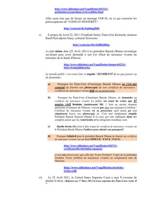 http://www.slideshare.net/VogelDenise/031211-
               petitionforextraordinarywrit-exhibits-final

      Aller aussi loin que de laisser un message VOCAL en ce qui concerne les
      préoccupations de "CONFLIT D'INTÉRÊT:"

                       http://youtu.be/KcXm8mgjD60

v)     À propos de Avril 22, 2011 (Vendredi Saint), États-Unis Kentucky sénateur
      Rand Paul adjoint Stacy, contacté Newsome:

                                http://youtu.be/rRwXJ8RQRKg

      A cette même date (22 Avril, 2011) Le président Barack Obama revendique
      soi-disant pour avoir demandé à son Cer tificat de naissance vivante du
      ministère de la Santé d'Hawaï:

                       http://www.slideshare.net/VogelDenise/obama-042211-
                       letter-fromjudithcorley

      Le monde public / est censé être si stupide / IGNORANT de ne pas penser ou
      de demander:

          a)     Pourquoi les États-Unis d'Amérique Barack Obama ne s'est pas
               contenté de fournir une photocopie de son certificat de naissance /
               certificat de naissance vivent déjà en sa possession.

          b)      Pourquoi les États-Unis d'Amérique Barack Obama, de demander un
               certificat de naissance vivante Le public est censé de croire que 47
               années vieil homme (maintenant 50) -? Soit un ancien sénateur
               américain et sénateur de l'Illinois - n'avait pas déjà une naissance Certificat /
               Certificat de naissance vivante en sa possession qu'il aurait pu tout
               simplement fourni une photocopie de. C'est tout simplement stupide
               Président Barack Hussein Obama II et ceux qui sont impliqués dans des
               complots pense que les Américains et les dirigeants mondiaux sont.

          c)     Quelle forme (S) (c'est à dire si pas de certificat de naissance vivante) ne
               le Président Barak Obama l'utiliser pour obtenir son passeport?

          d)     Pourquoi fallait-il pour le président Barack Obama de fournir un certificat
               de naissance vivante sur un fond SIMULÉ / FAUX / FAUX:

                       http://www.slideshare.net/VogelDenise/042711-
                       certificateoflivebirthdiscrepancies

               et non une photocopie que celle des Twins Nordyke? Copie de la prétendue
               Nordyke Twins certificat de naissances vivantes au comparateur tirés de
               l'Internet:

                       http://www.slideshare.net/VogelDenise/nordyke-
                       twins-colb

vi)     Le 25 Avril 2011, le United States Supreme Court a reçu N ewsome de
      plaider le droit, «Réponse au 17 Mars 2011 la Cour suprême des États-Unis» Lette. R
      "
 