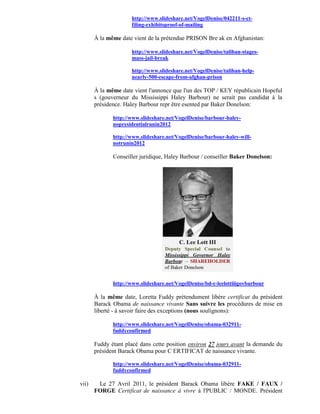 http://www.slideshare.net/VogelDenise/042211-s-ct-
                     filing-exhibitsproof-of-mailing

       À la même date vient de la prétendue PRISON Bre ak en Afghanistan:

                     http://www.slideshare.net/VogelDenise/taliban-stages-
                     mass-jail-break

                     http://www.slideshare.net/VogelDenise/taliban-help-
                     nearly-500-escape-from-afghan-prison

       À la même date vient l'annonce que l'un des TOP / KEY républicain Hopeful
       s (gouverneur du Mississippi Haley Barbour) ne serait pas candidat à la
       présidence. Haley Barbour repr être esented par Baker Donelson:

              http://www.slideshare.net/VogelDenise/barbour-haley-
              nopresidentialrunin2012

              http://www.slideshare.net/VogelDenise/barbour-haley-will-
              notrunin2012

              Conseiller juridique, Haley Barbour / conseiller Baker Donelson:




              http://www.slideshare.net/VogelDenise/bd-c-leelottiiigovbarbour

       À la même date, Loretta Fuddy prétendument libère certificat du président
       Barack Obama de naissance vivante Sans suivre les procédures de mise en
       liberté - à savoir faire des exceptions (nous soulignons):

              http://www.slideshare.net/VogelDenise/obama-032911-
              fuddyconfirmed

       Fuddy étant placé dans cette position environ 27 jours avant la demande du
       président Barack Obama pour C ERTIFICAT de naissance vivante.

              http://www.slideshare.net/VogelDenise/obama-032911-
              fuddyconfirmed

vii)    Le 27 Avril 2011, le président Barack Obama libère FAKE / FAUX /
       FORGE Certificat de naissance à vivre à l'PUBLIC / MONDE. Président
 