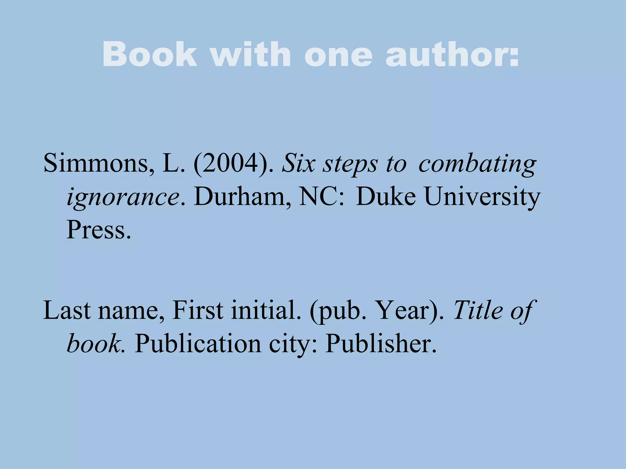 Book with one author: Simmons, L. (2004).  Six steps to  combating ignorance . Durham, NC:  Duke University Press. Last name, First initial. (pub. Year).  Title of book.  Publication city: Publisher. 