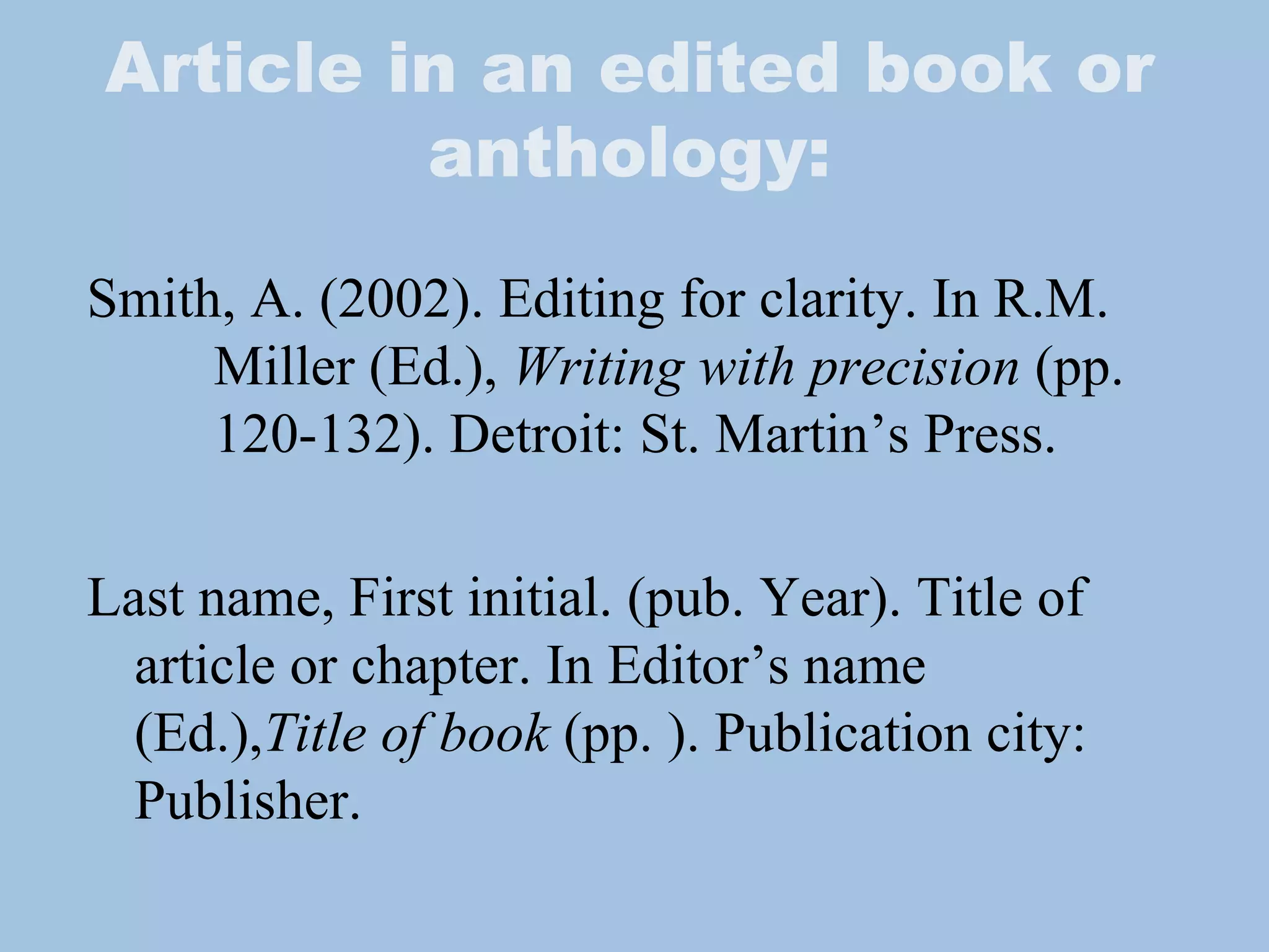 Article in an edited book or anthology: Smith, A. (2002). Editing for clarity. In R.M.  Miller (Ed.),  Writing with precision  (pp.  120-132). Detroit: St. Martin’s Press. Last name, First initial. (pub. Year). Title of article or chapter. In Editor’s name (Ed.), Title of book  (pp. ). Publication city: Publisher.  