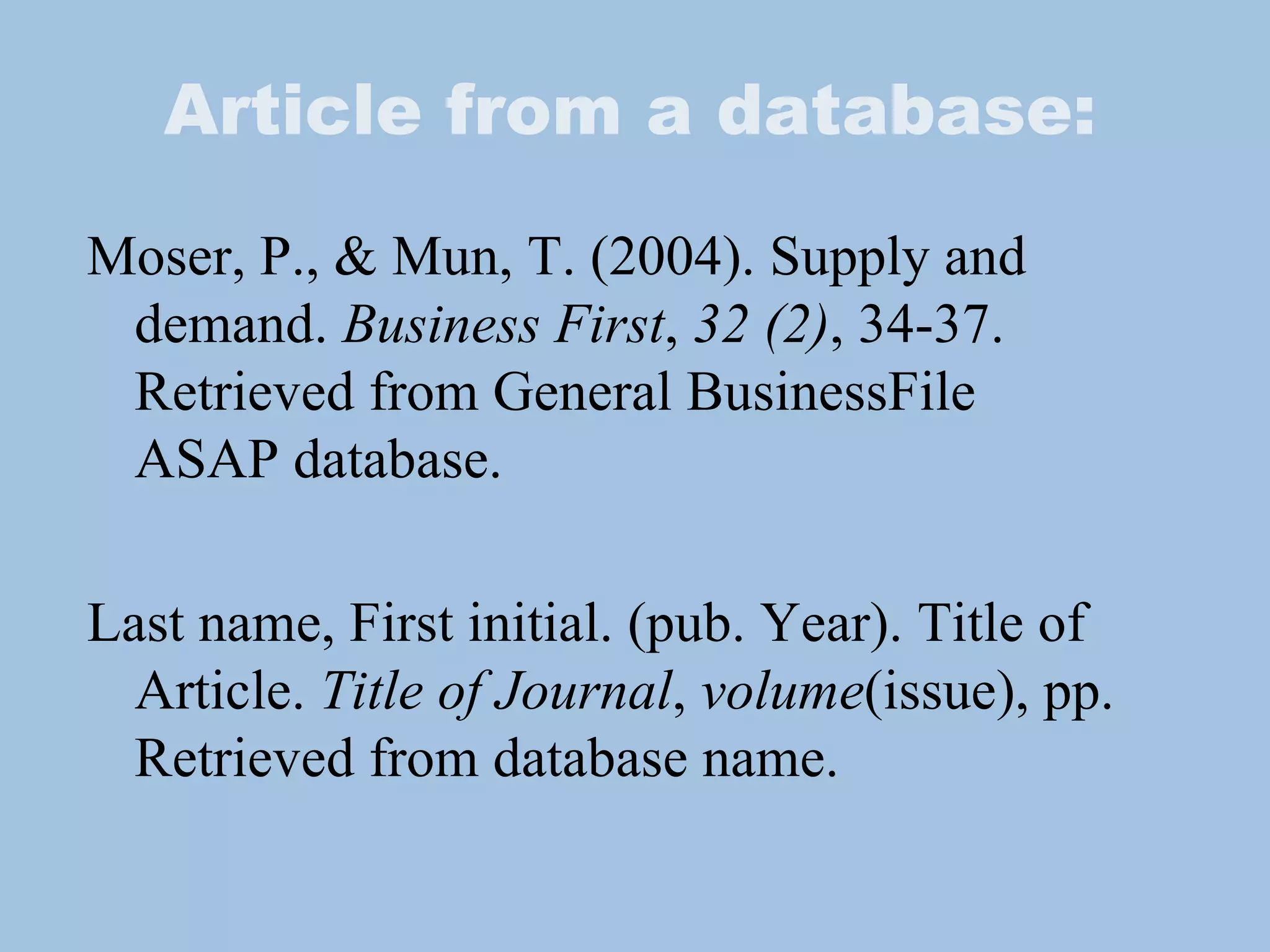 Article from a database: Moser, P., & Mun, T. (2004). Supply and  demand.  Business First ,  32 (2) , 34-37.  Retrieved from General BusinessFile  ASAP database. Last name, First initial. (pub. Year). Title of Article.  Title of Journal ,  volume (issue), pp. Retrieved from database name. 