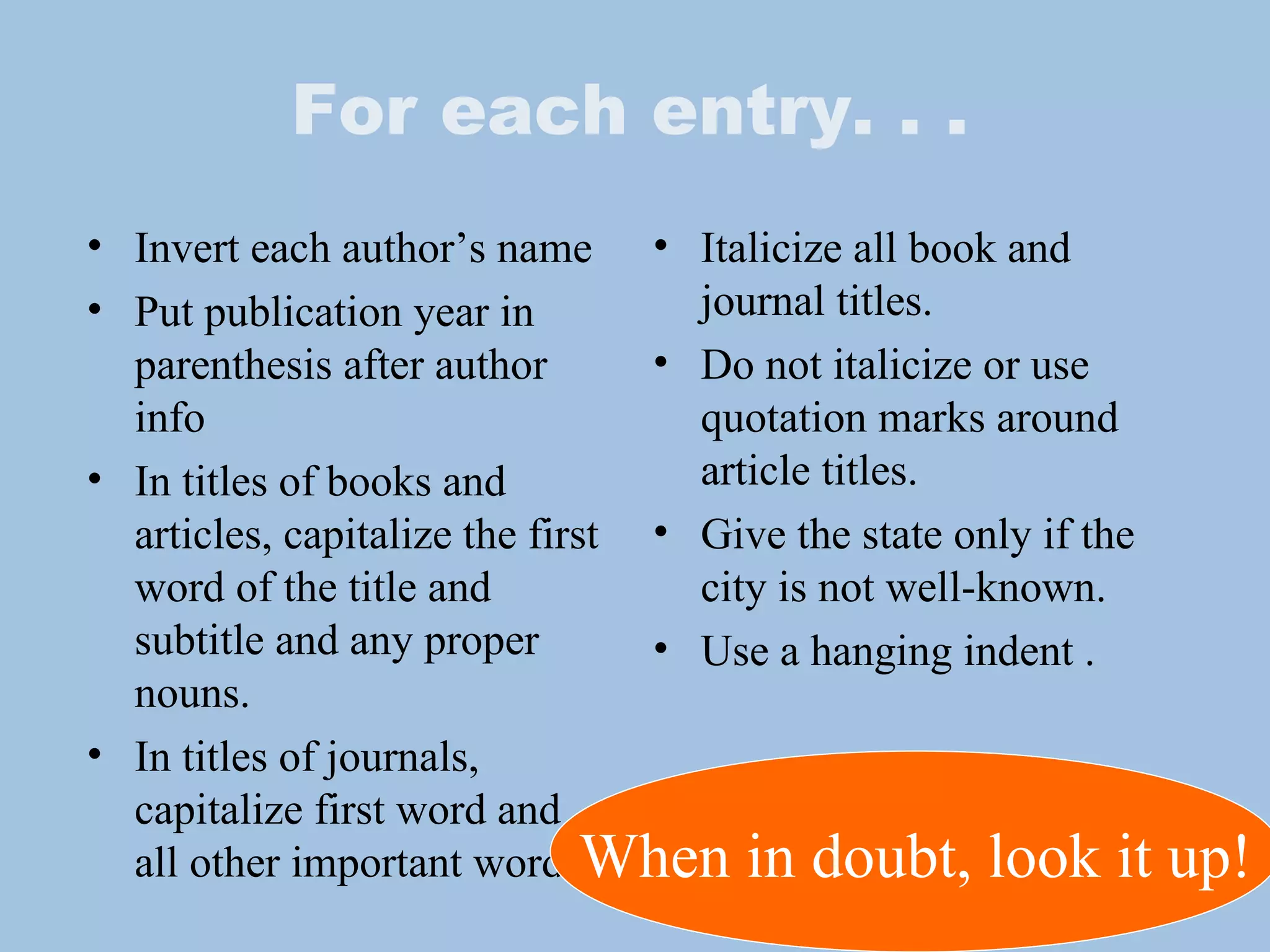 For each entry. . . Invert each author’s name Put publication year in parenthesis after author info In titles of books and articles, capitalize the first word of the title and subtitle and any proper nouns. In titles of journals, capitalize first word and all other important words. Italicize all book and journal titles. Do not italicize or use quotation marks around article titles.  Give the state only if the city is not well-known. Use a hanging indent . When in doubt, look it up! 