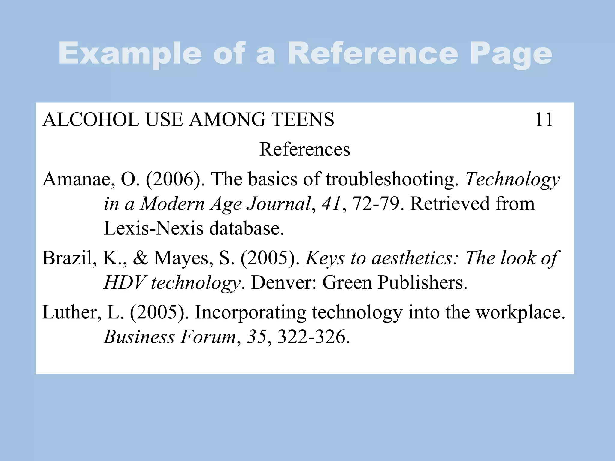Example of a Reference Page ALCOHOL USE AMONG TEENS 11 References Amanae, O. (2006). The basics of troubleshooting.  Technology  in a Modern Age Journal ,  41 , 72-79. Retrieved from  Lexis-Nexis database.  Brazil, K., & Mayes, S. (2005).  Keys to aesthetics: The look of  HDV technology . Denver: Green Publishers. Luther, L. (2005). Incorporating technology into the workplace.  Business Forum ,  35 , 322-326. 
