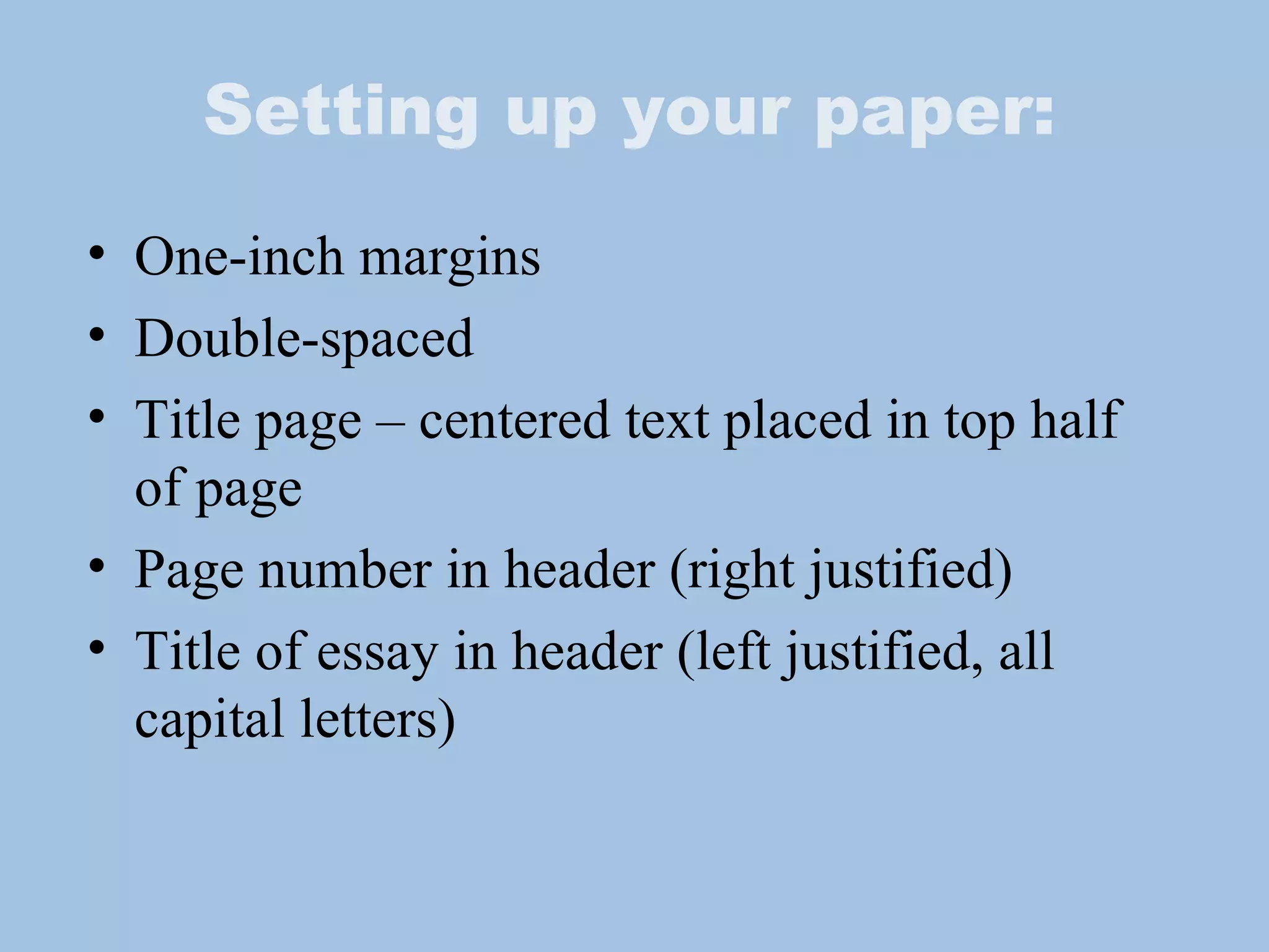 Setting up your paper: One-inch margins Double-spaced Title page – centered text placed in top half of page Page number in header (right justified) Title of essay in header (left justified, all capital letters) 