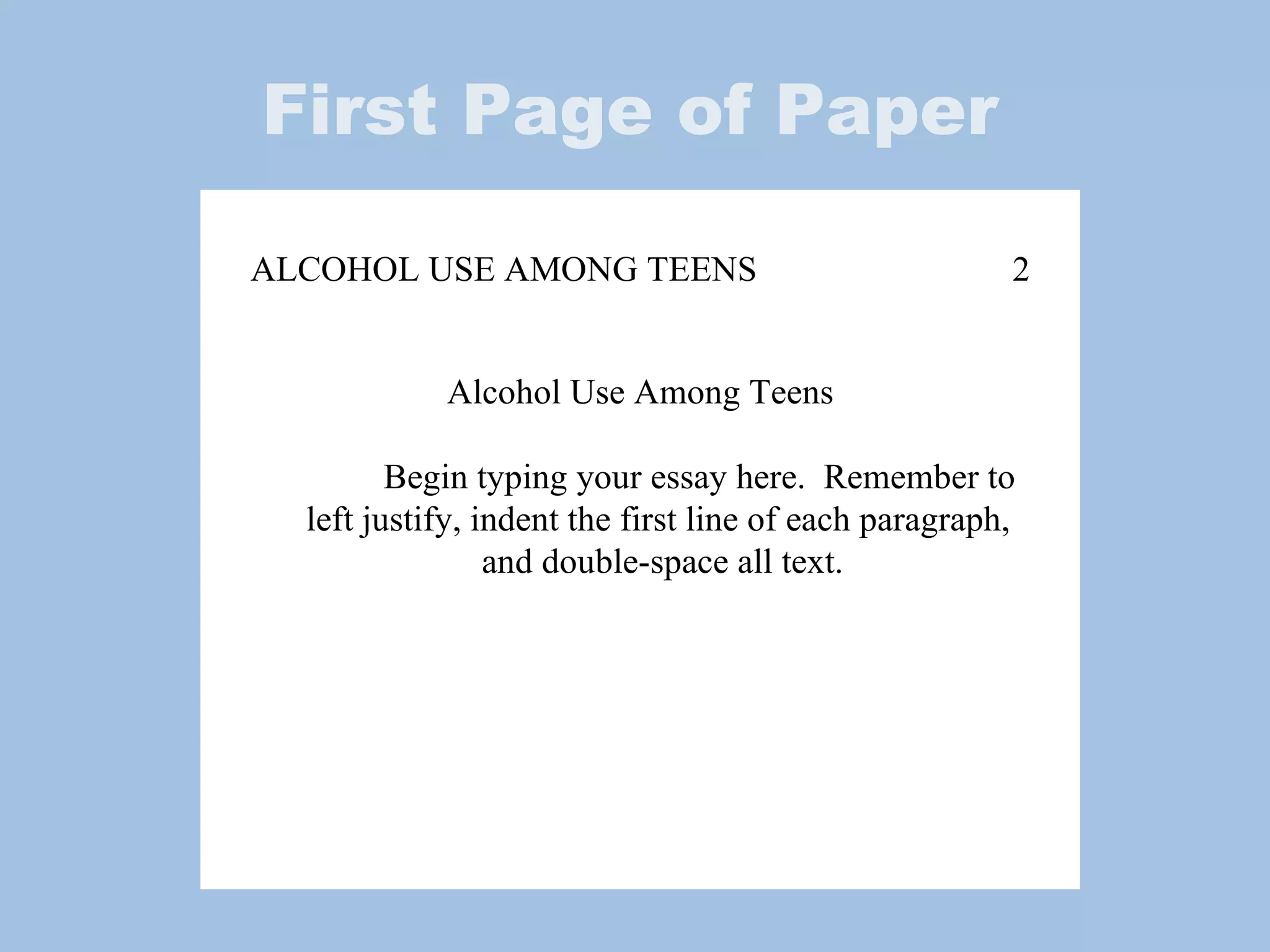 First Page of Paper ALCOHOL USE AMONG TEENS 2 Alcohol Use Among Teens Begin typing your essay here.  Remember to  left justify, indent the first line of each paragraph,  and double-space all text. 