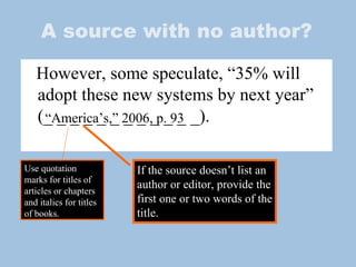 A source with no author? However, some speculate, “35% will adopt these new systems by next year” (_ _ _ _ _ _ _ _ _ _ _ _).  “ America’s,” 2006, p. 93 If the source doesn’t list an author or editor, provide the first one or two words of the title.  Use quotation marks for titles of articles or chapters and italics for titles of books. 
