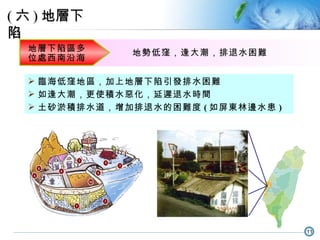 臨海低窪地區，加上地層下陷引發排水困難 如逢大潮，更使積水惡化，延遲退水時間 土砂淤積排水道，增加排退水的困難度 ( 如屏東林邊水患 ) 地層下陷區多位處西南沿海 地勢低窪 ，逢大潮，排退水困難 ( 六 ) 地層下陷 