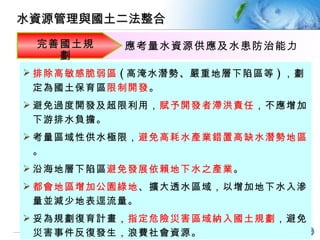 排除高敏感脆弱區 ( 高淹水潛勢 、 嚴重地層下陷區等 ) ，劃定為國土保育區 限制開發 。 避免過度開發及超限利用 ， 賦予開發者滯洪責任 ，不應增加下游排水負擔。 考量區域性供水極限， 避免高耗水產業錯置高缺水潛勢地區 。 沿海地層下陷區 避免發展依賴地下水之產業 。 都會地區增加公園綠地 、擴大透水區域，以增加地下水入滲量並減少地表逕流量。 妥為規劃復育計畫， 指定危險災害區域納入國土規劃 ，避免災害事件反復發生，浪費社會資源。 完善國土規劃 應考量 水資源供應及水患防治能力 水資源管理與國土二法整合 