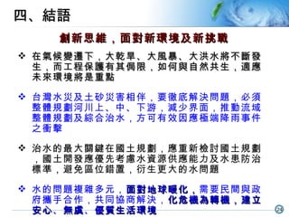 四、結語 創新思維，面對新環境及新挑戰 在氣候變遷下，大乾旱 、 大風暴 、 大洪水將不斷發生，而工程保護有其侷限，如何與自然共生，適應未來環境將是重點 台灣水災及土砂災害相伴，要徹底解決問題，必須整體規劃河川上、中、下游，減少界面，推動流域整體規劃及綜合治水，方可有效因應極端降雨事件之衝擊 治水的最大關鍵在國土規劃，應重新檢討國土規劃，國土開發應優先考慮水資源供應能力及水患防治標準，避免區位錯置，衍生更大的水問題 水的問題複雜多元， 面對地球暖化， 需要民間與政府攜手合作，共同協商解決， 化危機為轉機，建立安心 、 無虞 、 優質生活環境 