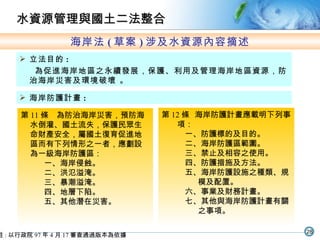 海岸法 ( 草案 ) 涉及水資源內容摘述 立法目的 : 為促進海岸地區之永續發展，保護、利用及管理海岸地區資源，防治海岸災害及環境破壞 。 註 : 以行政院 97 年 4 月 17 審查通過版本為依據 第 11 條　為防治海岸災害，預防海水倒灌、國土流失，保護民眾生命財產安全，屬國土復育促進地區而有下列情形之一者，應劃設為一級海岸防護區： 一、海岸侵蝕。 二、洪氾溢淹。 三、暴潮溢淹。 四、地層下陷。 五、其他潛在災害。 海岸防護計畫 : 第 12 條  海岸防護計畫應載明下列事項： 一、防護標的及目的。 二、海岸防護區範圍。 三、禁止及相容之使用。 四、防護措施及方法。 五、海岸防護設施之種類、規模及配置。 六、事業及財務計畫。 七、其他與海岸防護計畫有關之事項。 水資源管理與國土二法整合 