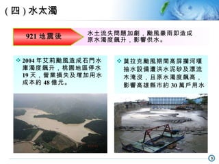 921 地震後 水土流失問題加劇，颱風豪雨即造成原水濁度飆升，影響供水。 2004 年艾莉颱風造成石門水庫濁度飆升，桃園地區停水 19 天，營業損失及增加用水成本約 48 億元。 莫拉克颱風期間高屏攔河堰抽水設備遭洪水泥砂及漂流木淹沒，且原水濁度飆高，影響高雄縣市約 30 萬戶用水。 ( 四 ) 水太濁 