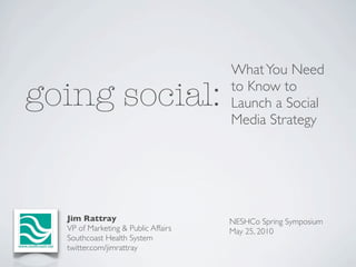 What You Need

going social:                        to Know to
                                     Launch a Social
                                     Media Strategy




  Jim Rattray                        NESHCo Spring Symposium
  VP of Marketing & Public Affairs   May 25, 2010
  Southcoast Health System
  twitter.com/jimrattray
 
