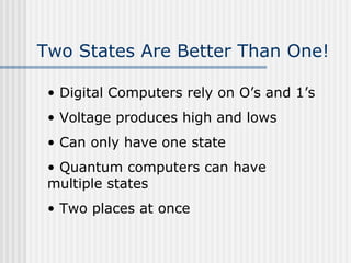 Two States Are Better Than One!
• Digital Computers rely on O’s and 1’s
• Voltage produces high and lows
• Can only have one state
• Quantum computers can have
multiple states
• Two places at once
 
