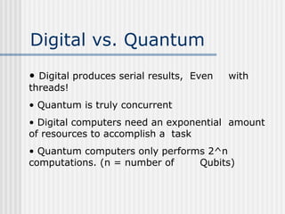 Digital vs. Quantum
• Digital produces serial results, Even with
threads!
• Quantum is truly concurrent
• Digital computers need an exponential amount
of resources to accomplish a task
• Quantum computers only performs 2^n
computations. (n = number of Qubits)
 