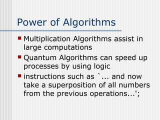 Power of Algorithms
 Multiplication Algorithms assist in
large computations
 Quantum Algorithms can speed up
processes by using logic
 instructions such as `... and now
take a superposition of all numbers
from the previous operations...';
 