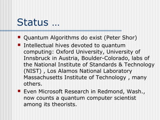 Status …
 Quantum Algorithms do exist (Peter Shor)
 Intellectual hives devoted to quantum
computing: Oxford University, University of
Innsbruck in Austria, Boulder-Colorado, labs of
the National Institute of Standards & Technology
(NIST) , Los Alamos National Laboratory
Massachusetts Institute of Technology , many
others.
 Even Microsoft Research in Redmond, Wash.,
now counts a quantum computer scientist
among its theorists.
 