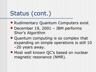 Status (cont.)
 Rudimentary Quantum Computers exist
 December 19, 2001 – IBM performs
Shor’s Algorithm
 Quantum computing is so complex that
expanding on simple operations is still 10
–20 years away.
 Most well known QC’s based on nuclear
magnetic resonance (NMR).
 