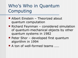 Who’s Who in Quantum
Computing
 Albert Einstein – Theorized about
quantum computation
 Richard Feynman – considered simulation
of quantum-mechanical objects by other
quantum systems in 1982
 Peter Shor – developed first quantum
algorithm in 1994
 A ton of well-formed teams ……
 