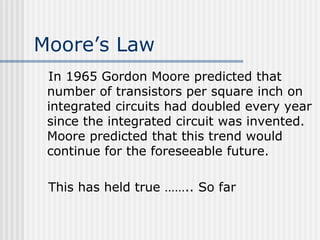 Moore’s Law
In 1965 Gordon Moore predicted that
number of transistors per square inch on
integrated circuits had doubled every year
since the integrated circuit was invented.
Moore predicted that this trend would
continue for the foreseeable future.
This has held true …….. So far
 