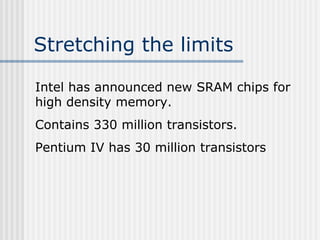Stretching the limits
Intel has announced new SRAM chips for
high density memory.
Contains 330 million transistors.
Pentium IV has 30 million transistors
 