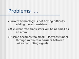 Problems …
•Current technology is not having difficulty
adding more transistors….
•At current rate transistors will be as small as
an atom.
•If scale becomes too small, Electrons tunnel
through micro-thin barriers between
wires corrupting signals.
 