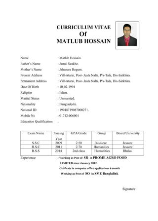 CURRICULUM VITAE
Of
MATLUB HOSSAIN
Name : Matlub Hossain.
Father’s Name : Jamal Seakhe.
Mother’s Name : Jahanara Begum.
Present Address : Vill-Atarai, Post- Jeala Nalta, P/s-Tala, Dis-Satkhira.
Permanent Address : Vill-Atarai, Post- Jeala Nalta, P/s-Tala, Dis-Satkhira.
Date Of Birth : 10-02-1994
Religion : Islam.
Marital Status : Unmarried.
Nationality : Bangladeshi.
National ID : 19948719087000271.
Mobile No : 01712-006001
Education Qualification :
Exam Name Passing
Year
GPA/Grade Group Board/University
S.S.C 2009 2.50 Busniese Jessore
H.S.C 2011 2.70 Humanities Jessore
B.S.S 2014 2nd class Humanities Dhaka
Experience : Working as Post of SR in PROME AGRO FOOD
LIMITED since January 2012
Cetificate in computer office applications 6 month
Working as Post of SO in SME Banglalink
Signature
 