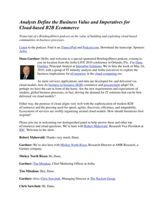 Analysts Define the Business Value and Imperatives for
Cloud-based B2B Ecommerce
Transcript of a BrieﬁngsDirect podcast on the value of building and exploiting cloud-based
communities in business processes.

Listen to the podcast. Find it on iTunes/iPod and Podcast.com. Download the transcript. Sponsor:
Ariba.

Dana Gardner: Hello, and welcome to a special sponsored BrieﬁngsDirect podcast, coming to
           you on location from the Ariba LIVE 2010 conference in Orlando, Fla.. I’m Dana
           Gardner, Principal Analyst at Interarbor Solutions. We’re here the week of May 24,
           2010, with a group of IT industry analysts and Ariba executives to explore the
           business implications for eCommerce in the cloud-computing era.

               As more services, applications, and data are developed for, and delivered via,
cloud models, how do business to business (B2B) commerce and procurement adapt? Or,
perhaps we have the cart in front of the horse. Are the new requirements and expectations of
modern, global business processes, in fact, driving the demand for IT solutions that can be best
delivered via cloud models?

Either way, the promise of cloud aligns very well with the sophistication of modern B2B
eCommerce and the pressing need for speed, agility, discovery, efﬁciency, and adaptability.
Ecosystems of services are swiftly organizing around cloud models. How should businesses best
respond?

Please join me in welcoming our distinguished panel to help answer these and other top
eCommerce and cloud questions. We’re here with Robert Mahowald, Research Vice President at
IDC. Welcome to the show.

Robert Mahowald: Thanks very much, Dana.

Gardner: We’re also here with Mickey North Rizza, Research Director at AMR Research, a
Gartner company.

Mickey North Rizza: Hi, Dana.

Gardner: Tim Minahan, Chief Marketing Ofﬁcer at Ariba.

Tim Minahan: Hey, Dana.

Gardner: Also, Chris Sawchuk, Managing Director at The Hackett Group.

Chris Sawchuk: Hi, Dana.
 