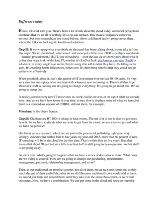 Different reality

Bruce, let's end with you. There's been a lot of talk about the cloud today, and lot of perceptions
out there, that it's an all or nothing, it's a rip and replace. This makes companies somewhat
nervous, but your research, as you stated before, shows a different reality going on out there,
where the folks are looking at cloud-based solutions.

Guptill: If we wrap up what everybody on the panel has been talking about, let me take it from
this angle. We've researched, interviewed, and surveyed a little over 7,000 executives worldwide
-- ﬁnance, procurement, HR, IT, line of business -- over the last six or seven years about what it
is that they want to do with cloud IT, whether it's SaaS or IaaS, platform as a service (PaaS) or
whatever. In every single case so far, they're using it to add to what they have. It's ﬁlling in the
gaps. It's enabling better efﬁciencies, better cost. It's delivering beneﬁts that they could not get
earlier cost effectively.

When you think about it, that’s the pattern of IT investment over the last 50- 60 years. It's very,
very rare that we replace what we have with whatever new is coming in. There's all this hype
about new stuff is coming and it's going to change everything. It's going to get rid of this. We are
going to dump that.

In reality, almost every new IT that comes in, works inside, next to, or on top of what we already
have. And as we learn how to use it over time, it may slowly displace some of what we have, but
there is a tremendous amount of COBOL still out there, for example.

Minahan: In the Green Screen.

Guptill: Oh, there are BT 100s working in back rooms. The net of it is that is that we get more
beneﬁt. So we have to decide what we want to get from the cloud, versus what we get and what
we have on-premise?

Our latest survey research, which we are just in the process of publishing right now, very
strongly indicates that within four to ﬁve years, by year end 2015, more than 50 percent of new
IT spending will be in the cloud for the ﬁrst time. That’s within four or ﬁve years. But, that
means that about 50 percent, or a little less than half, is still going to be on-premise, so that stuff
is not going away.

So, over time, what's going to happen is that we have a series of decisions to make. What costs
are we trying to control? How are we going to change our purchasing, procurement,
management, payment, relationship management, and so on?

Then, as our traditional on-premise systems, not all of them, but as each one comes up, as they
reach the end of their useful life, what do we do? Because traditionally, we would add to them,
we would just build out around them, until they take over the entire data center, or we would
outsource. Now, we have a combination. We can put some in the cloud and some on-premise.
 