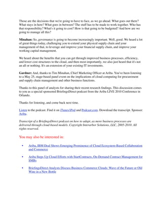 Those are the decisions that we're going to have to face, as we go ahead. What goes out there?
What stays in here? What goes in between? The stuff has to be made to work together. Who has
that responsibility? What's it going to cost? How is that going to be budgeted? And how are we
going to manage all this?

Minahan: So, governance is going to become increasingly important. Well, good. We heard a lot
of great things today, challenging you to extend your physical supply chain and your
management of that, to leverage and improve your ﬁnancial supply chain, and improve your
working capital management.

We heard about the beneﬁts that you can get through improved business processes, efﬁciency,
and lower cost structures to the cloud, and then most importantly, we also just heard that it's not
an all or nothing. It's an extension of your existing IT investments.

Gardner: And, thanks to Tim Minahan, Chief Marketing Ofﬁcer at Ariba. You've been listening
to a May 25, stage-based panel event on the implications of cloud computing for procurement
and supply chain management and other business functions.

Thanks to this panel of analysts for sharing their recent research ﬁndings. This discussion comes
to you as a special sponsored BrieﬁngsDirect podcast from the Ariba LIVE 2010 Conference in
Orlando.

Thanks for listening, and come back next time.

Listen to the podcast. Find it on iTunes/iPod and Podcast.com. Download the transcript. Sponsor:
Ariba.

Transcript of a BrieﬁngsDirect podcast on how to adapt, as more business processes are
delivered through cloud-based models. Copyright Interarbor Solutions, LLC, 2005-2010. All
rights reserved.

You may also be interested in:

  •    Ariba, IBM Deal Shows Emerging Prominence of Cloud Ecosystem-Based Collaboration
       and Commerce

  •    Ariba Steps Up Cloud Efforts with StartContracts, On-Demand Contract Management for
       SMBs

  •    BrieﬁngsDirect Analysts Discuss Business Commerce Clouds: Wave of the Future or Old
       Wine in a New Bottle
 