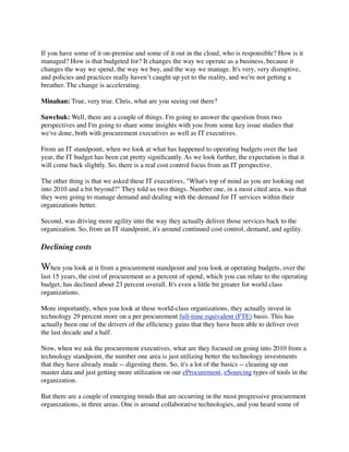 If you have some of it on-premise and some of it out in the cloud, who is responsible? How is it
managed? How is that budgeted for? It changes the way we operate as a business, because it
changes the way we spend, the way we buy, and the way we manage. It's very, very disruptive,
and policies and practices really haven’t caught up yet to the reality, and we're not getting a
breather. The change is accelerating.

Minahan: True, very true. Chris, what are you seeing out there?

Sawchuk: Well, there are a couple of things. I'm going to answer the question from two
perspectives and I'm going to share some insights with you from some key issue studies that
we've done, both with procurement executives as well as IT executives.

From an IT standpoint, when we look at what has happened to operating budgets over the last
year, the IT budget has been cut pretty signiﬁcantly. As we look further, the expectation is that it
will come back slightly. So, there is a real cost control focus from an IT perspective.

The other thing is that we asked these IT executives, "What's top of mind as you are looking out
into 2010 and a bit beyond?" They told us two things. Number one, in a most cited area. was that
they were going to manage demand and dealing with the demand for IT services within their
organizations better.

Second, was driving more agility into the way they actually deliver those services back to the
organization. So, from an IT standpoint, it's around continued cost control, demand, and agility.

Declining costs

When you look at it from a procurement standpoint and you look at operating budgets, over the
last 15 years, the cost of procurement as a percent of spend, which you can relate to the operating
budget, has declined about 23 percent overall. It's even a little bit greater for world class
organizations.

More importantly, when you look at these world-class organizations, they actually invest in
technology 29 percent more on a per procurement full-time equivalent (FTE) basis. This has
actually been one of the drivers of the efﬁciency gains that they have been able to deliver over
the last decade and a half.

Now, when we ask the procurement executives, what are they focused on going into 2010 from a
technology standpoint, the number one area is just utilizing better the technology investments
that they have already made -- digesting them. So, it's a lot of the basics -- cleaning up our
master data and just getting more utilization on our eProcurement, eSourcing types of tools in the
organization.

But there are a couple of emerging trends that are occurring in the most progressive procurement
organizations, in three areas. One is around collaborative technologies, and you heard some of
 