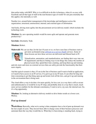 that earlier today with BOT. Why is it so difﬁcult to do this in business, when it's so easy with
Facebook and all that type of stuff in the non-business type of world? It's not just externally that
this applies, but internally as well.

Number two, around better management of the knowledge and intelligence across the
organization, structured, unstructured, internal, and external types of information.

And lastly, driving more agility into the procurement service delivery model, which includes the
technology tools.

Minahan: So, new operating models would be more agile and operate and generate more
productivity?

Sawchuk: Absolutely. Yeah.

Minahan: Robert.

Mahowald: We can see that, for the last 10 years or so, we have seen lines of business start to
              get more acclimated using software-as-a-service (SaaS) services. Some of
              those lessons are how those services are delivered and ﬁltered back to IT.

                 Virtualization, automation, and standardization, are ﬁnding their ways into our
                 IT departments and they're ﬁnding ways to do things like reduce the number of
                physical assets they spend their time counting, and keep them up and running,
and rely more and more on external services that can safely provide the functionality that their
users require.

And the typical scenario is that, if I am in the line of business and I want to build an application,
or I need to have access to an IT service, I've got to go to my IT team. It can often be long and
time-consuming to get that thing spun up and tested, kick all the tires, and get it up and running
in the environment that is being used.

The cloud offers a way to do that a lot more quickly, for less cost, in a way that is still as secure
and authenticated as it would be in my IT shop, and probably done in a way that is much, much
more service enabled, for the ultimate constituency I want to serve, my user, the internal user. So,
it's a big opportunity.

Minahan: So, looking at alternative delivery models to drive better results at a lower cost.
Mickey.

Pent up demand

North Rizza: Basically, what we're seeing is that companies have a lot of pent up demand over
the last couple of years. They haven't been able to change some of their business processes and
automate them the way they would like to. What they've been doing is standing back, trying to
 