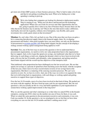 get more out of their ERP systems or basic business processes. They've had to make a lot of cuts
             and they're not getting everything they need. What we're ﬁnding now is that
             spending is starting to pick up.

              We're also ﬁnding that companies are looking for alternative deployment models.
              They're starting to say, "What can I do above and beyond just the technology
              application? Where else can I look for services and other opportunities that are,
            one, going to quickly drive value to my line of business buyer, because those are the
folks that do the business day in and day out? They're the ones that need to make a difference.
And ﬁnally, how do I do it quickly, without a lot of disruption, very ﬂexible, and a great
investment, but a really quick return on that investment?"

Minahan: So, real value. Chris, let's go back to you. One of the areas that you focus on quite a
bit is connecting that physical supply chain to the ﬁnancial supply chain. So, in aligning
procurement and ﬁnance, what good examples have you seen where, not only are the functions
of procurement in accounts payable (AP) being better aligned, but the concept of developing a
strategy around working capital management being applied as well?

Sawchuk: Tim, one of the best ways to answer this question is ﬁrst to understand that as
procurement organizations, we need to evolve our value proposition back to the organizations
that we support. And, evolve it past the spend cost savings, our traditional value that we've been
delivering, to such things as total cost, shaping the demand, which we have been involved with
quite a bit over the last 24 months, and ultimately, value management, and getting ourselves
much better aligned with the overall top-line objectives of the enterprise itself.

That traditional value proposition has been challenged over the last several years. We see that
spend cost savings as a percent of spend have been declining across the board, with the exception
of the last year, where most of us have record returns in terms of our savings back to the
organizations. But there is a maturing of the sourcing execution processes. We can’t save
ourselves to zero. So, we have to evolve. And, one of the ways we evolve is to augment the value
that we're delivering back to organizations, with such things as working capital and getting
ourselves to support those types of objectives.

Over the last 18-24 months, most of us have been involved in that kind of thing. We pushed out
our terms with the suppliers. We have freed up some cash for our organizations. But, the real
question is, did you actually do this in a way and build capabilities in your organizations to
sustain those working capital improvements in the long-term?

Why we ask this question and what’s alarming to us is that when we asked CFOs in the broader
enterprise, coming into 2010, what was the number one area of focus for them, it was cash.
When we asked the same question to the procurement executives and community, it was cost.
Cash was number 10. So the question is, are we misaligned or do we feel that we have done
everything we can over the last 18-24 months and there’s nothing more to do?
 