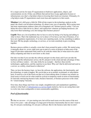 It’s a major activity for many IT organizations to build new applications, objects, and
customizations on-site. If they can offshore that and not have to pay application licenses or
infrastructure cost, that’s a big help to them in lowering their ﬁxed-cost structure. Ultimately, it's
a big help to make IT organizations much more lean and responsive to their needs.

Minahan: Let's shift gears a little bit. With all due respect to the technology analysts on the
panel, the cloud is not all about technology. It's about a new way of operating. We're seeing more
and more organizations embrace what you at Saugatuck call "business process utility." Can you
deﬁne this term a little bit for us, Bruce, and explain how solutions are helping businesses, not
only lower their technology cost, but manage their business process?

Guptill: There are a lot of problems that we have to solve by hiring or by buying and adding to
what we have. That’s the traditional way we've done it. If we have a new line of business, if we
have new regulatory requirements, if we have new reporting needs, we buy something to address
that need. We buy people, technology, or services, or we train somebody to put everything
together.

Business process utilities is actually a term that’s been around for quite a while. We started using
it internally about six, seven, eight years ago as part of a series of projects to help some of the
larger IT providers understand what could we do with this whole idea of what used to be called
utility computing and what we now know as the cloud.

Our idea was that if you can take the software and put it in the cloud, and if you can take the
hardware and the infrastructure service, the IT, and put it in the cloud and take advantage of that,
we have all these vendors -- let's take Ariba for an example -- that have these terriﬁc
technologies, applications, and the expertise to use them. Why can’t that be delivered and used as
a service, as a utility, cloud-based or otherwise?

Then, we have the business logic, we have the software, the applications, the functionality, and
the technology, to make it happen. We can do that as an as-needed, on-demand, or subscription
basis. It removes a lot of the ﬁxed cost that we've been talking about. It reduces our reliance on
ﬁxed assets or ﬁxed cost for what could be cyclical or temporary needs in terms of functionality.
It's basically outsourcing business tasks, business functions, or business processes to the cloud.
It's "cloud temping" basically.

Over time, these things start from very simple, straightforward, and standardized capabilities,
similar to what SaaS, or infrastructure as a service (IaaS) started as, but we are seeing them start
to evolve into more conﬁgurable or more customizable capabilities.

Pool of functionality


So that we can now -- it's just starting now, but will be much more over the course of the next
four or ﬁve years -- take advantage of a large pool of business functionality that we don’t want to
buy. It's not just a technology. It's not just a software. But it's the business tasks that we don’t
 