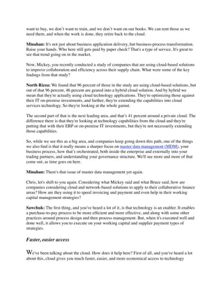 want to buy, we don’t want to train, and we don’t want on our books. We can rent those as we
need them, and when the work is done, they retire back to the cloud.

Minahan: It's not just about business application delivery, but business-process transformation.
Raise your hands. Who here still gets paid by paper check? That's a type of service. It's great to
see that trend going on in the market.

Now, Mickey, you recently conducted a study of companies that are using cloud-based solutions
to improve collaboration and efﬁciency across their supply chain. What were some of the key
ﬁndings from that study?

North Rizza: We found that 96 percent of those in the study are using cloud-based solutions, but
out of that 96 percent, 46 percent are geared into a hybrid cloud solution. And by hybrid we
mean that they're actually using cloud technology applications. They're optimizing those against
their IT on-premise investments, and further, they're extending the capabilities into cloud
services technology. So they're looking at the whole gamut.

The second part of that is the next leading area, and that’s 41 percent around a private cloud. The
difference there is that they're looking at technology capabilities from the cloud and they're
putting that with their ERP or on-premise IT investments, but they're not necessarily extending
those capabilities.

So, while we see this as a big area, and companies keep going down this path, one of the things
we also ﬁnd is that it really means a sharper focus on master data management (MDM), your
business process, how that’s orchestrated, both inside the enterprise and externally into your
trading partners, and understanding your governance structure. We'll see more and more of that
come out, as time goes on here.

Minahan: There's that issue of master data management yet again.

Chris, let's shift to you again. Considering what Mickey said and what Bruce said, how are
companies considering cloud and network-based solutions to apply to their collaborative ﬁnance
areas? How are they using it to speed invoicing and payment and even help in their working
capital management strategies?

Sawchuk: The ﬁrst thing, and you've heard a lot of it, is that technology is an enabler. It enables
a purchase-to-pay process to be more efﬁcient and more effective, and along with some other
practices around process design and then process management. But, when it's executed well and
done well, it allows you to execute on your working capital and supplier payment types of
strategies.

Faster, easier access

We've been talking about the cloud. How does it help here? First of all, and you've heard a lot
about this, cloud gives you much faster, easier, and more economical access to technology
 