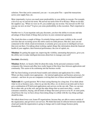 solutions. Now that you're connected, you can -- to your point Tim -- speed the transactions
across your supply base, etc.

More importantly, it gives you much more predictability in your ability to execute. For example,
a lot of us say we moved our terms. We moved our terms from 45 to 60 days. When we do that,
the suppliers say, "When we were on 45, you couldn't pay me on time. You moved it to 60. Can
you pay me now on time?" It gives you some predictability in the execution. That's important to
them.

Number two is, if you negotiate early pay discounts, you have the ability to execute and take
advantage of those kinds of things that you have in your commercial agreement.

The cloud also does a couple of things. It certainly brings much more visibility to the overall
activities that are occurring across the entire source-to-settle process. But also, once you are
connected in this whole cloud environment, it certainly gives you access to intelligent services
that exist out there. I'm talking about working capital, things like information about the ﬁnancial
health of your suppliers, their historical performance, the cost of capital, etc.

Minahan: So getting the paper out, improving the visibility, automating that process, gives you
the ability now to make intelligent decisions about how to manage your cash?

Sawchuk: Absolutely.

Minahan: Robert, we heard a little bit about this today. In the personal commerce world,
companies like Amazon and eBay have really begun to blur those lines between applications and
community. This seems to be continuing into the business world.

IDC has been looking at network-based models and solutions and applications for a while.
Where are these models most appropriate -- for internal applications and business processes, for
external -- and how do you see companies evolving their use of these network-based models?

Mahowald: It's a good question. We've been seeing blurring for a long time. If we think about
what we do as business users, when we go into the ofﬁce, we sit down at our desk and we have
got a combination of IT-delivered applications and services on the one side. Then, we can turn
the to other side, go to the web, and get the other things that we need most often -- search,
consumer commerce, buying, and all kinds of things that aren't given to us by IT. At some point,
cloud forces the way we have always been doing things to collide with the way things perhaps
should be done.

We talked about lower cost, leaner IT organizations, because they are able to source outside of
the organization, and get lower cost services. We think that kind of collision between outside the
cloud and inside the organization is going to change and it could change business pretty
dramatically.
 