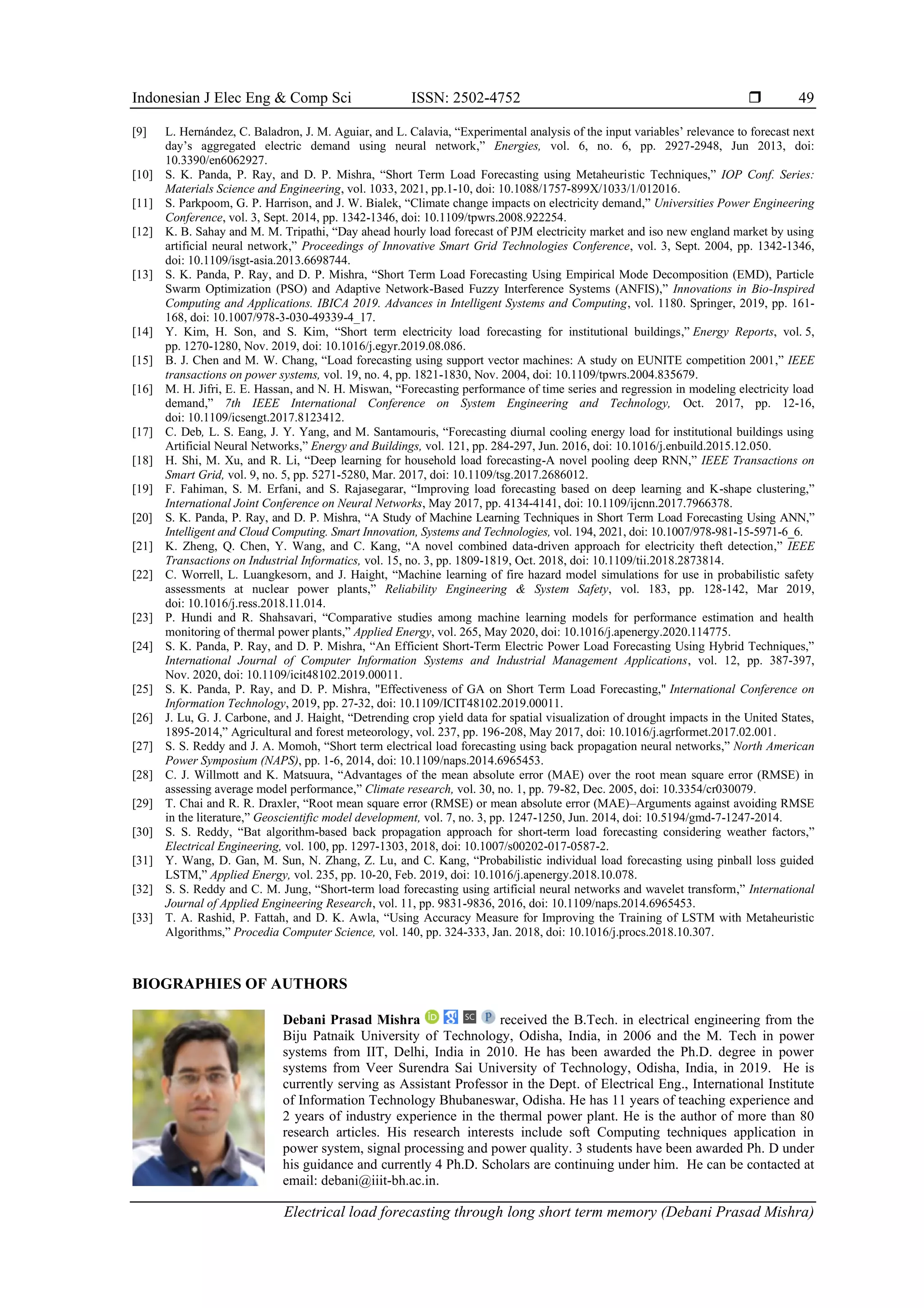 Indonesian J Elec Eng & Comp Sci ISSN: 2502-4752 
Electrical load forecasting through long short term memory (Debani Prasad Mishra)
49
[9] L. Hernández, C. Baladron, J. M. Aguiar, and L. Calavia, “Experimental analysis of the input variables’ relevance to forecast next
day’s aggregated electric demand using neural network,” Energies, vol. 6, no. 6, pp. 2927-2948, Jun 2013, doi:
10.3390/en6062927.
[10] S. K. Panda, P. Ray, and D. P. Mishra, “Short Term Load Forecasting using Metaheuristic Techniques,” IOP Conf. Series:
Materials Science and Engineering, vol. 1033, 2021, pp.1-10, doi: 10.1088/1757-899X/1033/1/012016.
[11] S. Parkpoom, G. P. Harrison, and J. W. Bialek, “Climate change impacts on electricity demand,” Universities Power Engineering
Conference, vol. 3, Sept. 2014, pp. 1342-1346, doi: 10.1109/tpwrs.2008.922254.
[12] K. B. Sahay and M. M. Tripathi, “Day ahead hourly load forecast of PJM electricity market and iso new england market by using
artificial neural network,” Proceedings of Innovative Smart Grid Technologies Conference, vol. 3, Sept. 2004, pp. 1342-1346,
doi: 10.1109/isgt-asia.2013.6698744.
[13] S. K. Panda, P. Ray, and D. P. Mishra, “Short Term Load Forecasting Using Empirical Mode Decomposition (EMD), Particle
Swarm Optimization (PSO) and Adaptive Network-Based Fuzzy Interference Systems (ANFIS),” Innovations in Bio-Inspired
Computing and Applications. IBICA 2019. Advances in Intelligent Systems and Computing, vol. 1180. Springer, 2019, pp. 161-
168, doi: 10.1007/978-3-030-49339-4_17.
[14] Y. Kim, H. Son, and S. Kim, “Short term electricity load forecasting for institutional buildings,” Energy Reports, vol. 5,
pp. 1270-1280, Nov. 2019, doi: 10.1016/j.egyr.2019.08.086.
[15] B. J. Chen and M. W. Chang, “Load forecasting using support vector machines: A study on EUNITE competition 2001,” IEEE
transactions on power systems, vol. 19, no. 4, pp. 1821-1830, Nov. 2004, doi: 10.1109/tpwrs.2004.835679.
[16] M. H. Jifri, E. E. Hassan, and N. H. Miswan, “Forecasting performance of time series and regression in modeling electricity load
demand,” 7th IEEE International Conference on System Engineering and Technology, Oct. 2017, pp. 12-16,
doi: 10.1109/icsengt.2017.8123412.
[17] C. Deb, L. S. Eang, J. Y. Yang, and M. Santamouris, “Forecasting diurnal cooling energy load for institutional buildings using
Artificial Neural Networks,” Energy and Buildings, vol. 121, pp. 284-297, Jun. 2016, doi: 10.1016/j.enbuild.2015.12.050.
[18] H. Shi, M. Xu, and R. Li, “Deep learning for household load forecasting-A novel pooling deep RNN,” IEEE Transactions on
Smart Grid, vol. 9, no. 5, pp. 5271-5280, Mar. 2017, doi: 10.1109/tsg.2017.2686012.
[19] F. Fahiman, S. M. Erfani, and S. Rajasegarar, “Improving load forecasting based on deep learning and K-shape clustering,”
International Joint Conference on Neural Networks, May 2017, pp. 4134-4141, doi: 10.1109/ijcnn.2017.7966378.
[20] S. K. Panda, P. Ray, and D. P. Mishra, “A Study of Machine Learning Techniques in Short Term Load Forecasting Using ANN,”
Intelligent and Cloud Computing. Smart Innovation, Systems and Technologies, vol. 194, 2021, doi: 10.1007/978-981-15-5971-6_6.
[21] K. Zheng, Q. Chen, Y. Wang, and C. Kang, “A novel combined data-driven approach for electricity theft detection,” IEEE
Transactions on Industrial Informatics, vol. 15, no. 3, pp. 1809-1819, Oct. 2018, doi: 10.1109/tii.2018.2873814.
[22] C. Worrell, L. Luangkesorn, and J. Haight, “Machine learning of fire hazard model simulations for use in probabilistic safety
assessments at nuclear power plants,” Reliability Engineering & System Safety, vol. 183, pp. 128-142, Mar 2019,
doi: 10.1016/j.ress.2018.11.014.
[23] P. Hundi and R. Shahsavari, “Comparative studies among machine learning models for performance estimation and health
monitoring of thermal power plants,” Applied Energy, vol. 265, May 2020, doi: 10.1016/j.apenergy.2020.114775.
[24] S. K. Panda, P. Ray, and D. P. Mishra, “An Efficient Short-Term Electric Power Load Forecasting Using Hybrid Techniques,”
International Journal of Computer Information Systems and Industrial Management Applications, vol. 12, pp. 387-397,
Nov. 2020, doi: 10.1109/icit48102.2019.00011.
[25] S. K. Panda, P. Ray, and D. P. Mishra, "Effectiveness of GA on Short Term Load Forecasting," International Conference on
Information Technology, 2019, pp. 27-32, doi: 10.1109/ICIT48102.2019.00011.
[26] J. Lu, G. J. Carbone, and J. Haight, “Detrending crop yield data for spatial visualization of drought impacts in the United States,
1895-2014,” Agricultural and forest meteorology, vol. 237, pp. 196-208, May 2017, doi: 10.1016/j.agrformet.2017.02.001.
[27] S. S. Reddy and J. A. Momoh, “Short term electrical load forecasting using back propagation neural networks,” North American
Power Symposium (NAPS), pp. 1-6, 2014, doi: 10.1109/naps.2014.6965453.
[28] C. J. Willmott and K. Matsuura, “Advantages of the mean absolute error (MAE) over the root mean square error (RMSE) in
assessing average model performance,” Climate research, vol. 30, no. 1, pp. 79-82, Dec. 2005, doi: 10.3354/cr030079.
[29] T. Chai and R. R. Draxler, “Root mean square error (RMSE) or mean absolute error (MAE)–Arguments against avoiding RMSE
in the literature,” Geoscientific model development, vol. 7, no. 3, pp. 1247-1250, Jun. 2014, doi: 10.5194/gmd-7-1247-2014.
[30] S. S. Reddy, “Bat algorithm-based back propagation approach for short-term load forecasting considering weather factors,”
Electrical Engineering, vol. 100, pp. 1297-1303, 2018, doi: 10.1007/s00202-017-0587-2.
[31] Y. Wang, D. Gan, M. Sun, N. Zhang, Z. Lu, and C. Kang, “Probabilistic individual load forecasting using pinball loss guided
LSTM,” Applied Energy, vol. 235, pp. 10-20, Feb. 2019, doi: 10.1016/j.apenergy.2018.10.078.
[32] S. S. Reddy and C. M. Jung, “Short-term load forecasting using artificial neural networks and wavelet transform,” International
Journal of Applied Engineering Research, vol. 11, pp. 9831-9836, 2016, doi: 10.1109/naps.2014.6965453.
[33] T. A. Rashid, P. Fattah, and D. K. Awla, “Using Accuracy Measure for Improving the Training of LSTM with Metaheuristic
Algorithms,” Procedia Computer Science, vol. 140, pp. 324-333, Jan. 2018, doi: 10.1016/j.procs.2018.10.307.
BIOGRAPHIES OF AUTHORS
Debani Prasad Mishra received the B.Tech. in electrical engineering from the
Biju Patnaik University of Technology, Odisha, India, in 2006 and the M. Tech in power
systems from IIT, Delhi, India in 2010. He has been awarded the Ph.D. degree in power
systems from Veer Surendra Sai University of Technology, Odisha, India, in 2019. He is
currently serving as Assistant Professor in the Dept. of Electrical Eng., International Institute
of Information Technology Bhubaneswar, Odisha. He has 11 years of teaching experience and
2 years of industry experience in the thermal power plant. He is the author of more than 80
research articles. His research interests include soft Computing techniques application in
power system, signal processing and power quality. 3 students have been awarded Ph. D under
his guidance and currently 4 Ph.D. Scholars are continuing under him. He can be contacted at
email: debani@iiit-bh.ac.in.
 