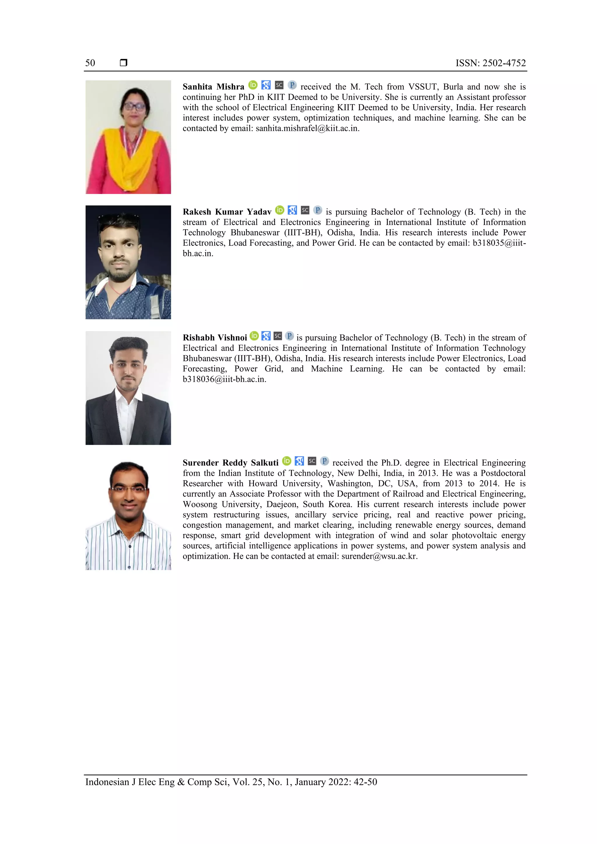  ISSN: 2502-4752
Indonesian J Elec Eng & Comp Sci, Vol. 25, No. 1, January 2022: 42-50
50
Sanhita Mishra received the M. Tech from VSSUT, Burla and now she is
continuing her PhD in KIIT Deemed to be University. She is currently an Assistant professor
with the school of Electrical Engineering KIIT Deemed to be University, India. Her research
interest includes power system, optimization techniques, and machine learning. She can be
contacted by email: sanhita.mishrafel@kiit.ac.in.
Rakesh Kumar Yadav is pursuing Bachelor of Technology (B. Tech) in the
stream of Electrical and Electronics Engineering in International Institute of Information
Technology Bhubaneswar (IIIT-BH), Odisha, India. His research interests include Power
Electronics, Load Forecasting, and Power Grid. He can be contacted by email: b318035@iiit-
bh.ac.in.
Rishabh Vishnoi is pursuing Bachelor of Technology (B. Tech) in the stream of
Electrical and Electronics Engineering in International Institute of Information Technology
Bhubaneswar (IIIT-BH), Odisha, India. His research interests include Power Electronics, Load
Forecasting, Power Grid, and Machine Learning. He can be contacted by email:
b318036@iiit-bh.ac.in.
Surender Reddy Salkuti received the Ph.D. degree in Electrical Engineering
from the Indian Institute of Technology, New Delhi, India, in 2013. He was a Postdoctoral
Researcher with Howard University, Washington, DC, USA, from 2013 to 2014. He is
currently an Associate Professor with the Department of Railroad and Electrical Engineering,
Woosong University, Daejeon, South Korea. His current research interests include power
system restructuring issues, ancillary service pricing, real and reactive power pricing,
congestion management, and market clearing, including renewable energy sources, demand
response, smart grid development with integration of wind and solar photovoltaic energy
sources, artificial intelligence applications in power systems, and power system analysis and
optimization. He can be contacted at email: surender@wsu.ac.kr.
 