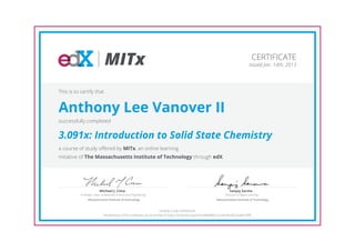 MITx
Professor, Dept. of Materials Science and Engineering
Michael J. Cima
Massachusetts Institute of Technology
Director of Digital Learning
Sanjay Sarma
Massachusetts Institute of Technology
CERTIFICATE
Issued Jan. 14th, 2013
This is to certify that
Anthony Lee Vanover II
successfully completed
3.091x: Introduction to Solid State Chemistry
a course of study offered by MITx, an online learning
initiative of The Massachusetts Institute of Technology through edX.
HONOR CODE CERTIFICATE
*Authenticity of this certificate can be verified at https://verify.edx.org/cert/34984d601c5c4ec49c06726ab615fffc
 