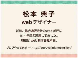 松 本 典 子
web デザイナー
以前、総合通販会社のweb 部門に
約４年ほど所属してました。
現在は web制作会社所属。
ブログやってます → http://zuvuyalink.net/nrjlog/
 