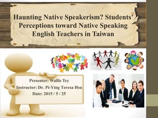 Presenter: Wallis Tey
Instructor: Dr. Pi-Ying Teresa Hsu
Date: 2015 / 5 / 25
Haunting Native Speakerism? Students’
Perceptions toward Native Speaking
English Teachers in Taiwan
 