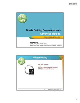 5/20/2010




Title-24 Building Energy Standards


                          Energy Code Works, Inc.


   Mark Madison
   CEPE, CEA, AEE, HERS Rater,
   GreenPoint Rater, ResNet Rater, Member CABEC, CHEERS




        Housekeeping

                AIA CES credits:

    1           3 HSW (Health Safety & Welfare)
                3 SD (Sustainable Design)




                           2    ©2010 Energy Code Works, Inc.




                                                                       1
 
